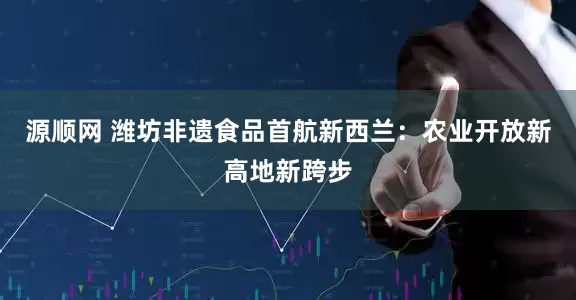 源顺网 潍坊非遗食品首航新西兰：农业开放新高地新跨步