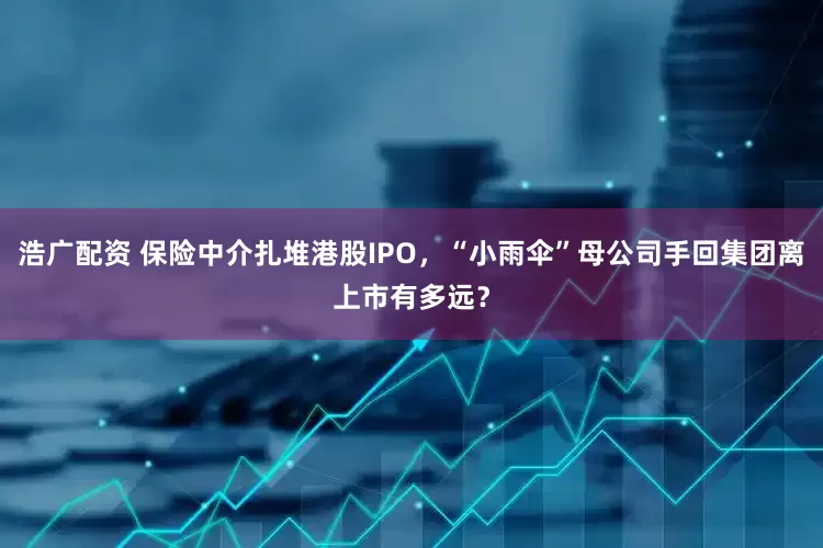 浩广配资 保险中介扎堆港股IPO，“小雨伞”母公司手回集团离上市有多远？