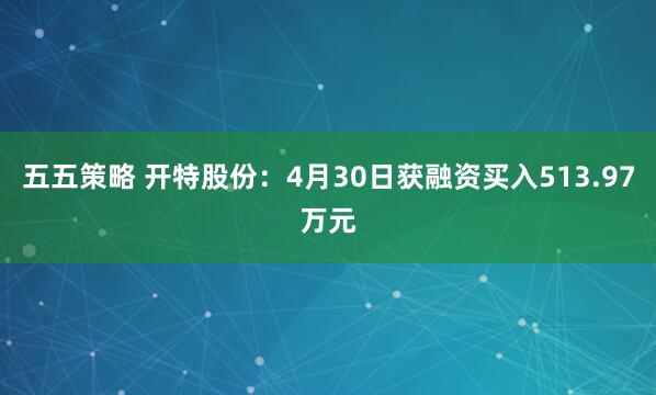 五五策略 开特股份：4月30日获融资买入513.97万元