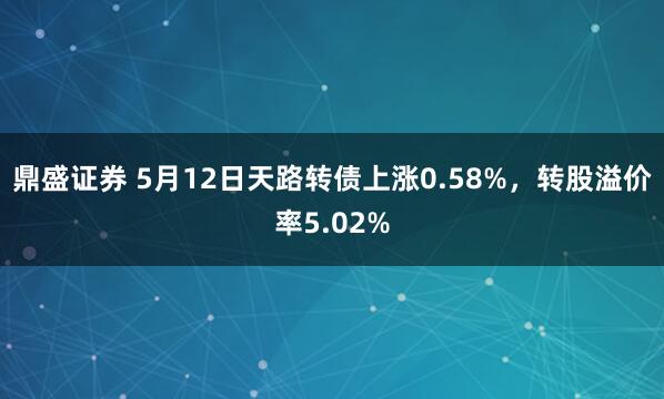 鼎盛证券 5月12日天路转债上涨0.58%，转股溢价率5.02%
