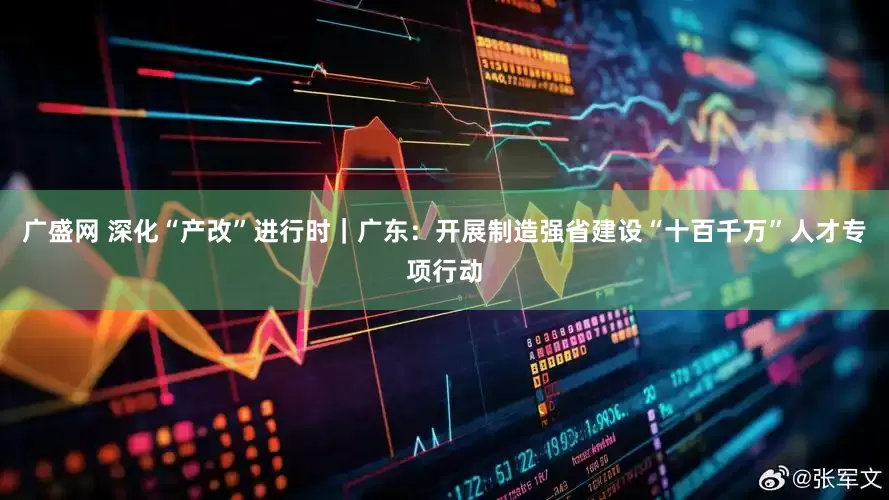 广盛网 深化“产改”进行时｜广东：开展制造强省建设“十百千万”人才专项行动