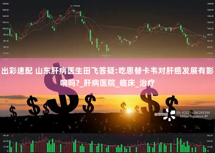 出彩速配 山东肝病医生田飞答疑:吃恩替卡韦对肝癌发展有影响吗?_肝病医院_临床_治疗