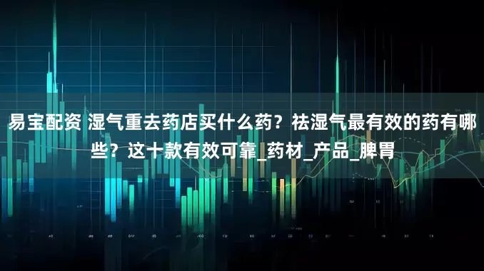 易宝配资 湿气重去药店买什么药？祛湿气最有效的药有哪些？这十款有效可靠_药材_产品_脾胃