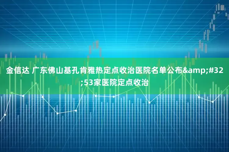 金信达 广东佛山基孔肯雅热定点收治医院名单公布&#32;53家医院定点收治