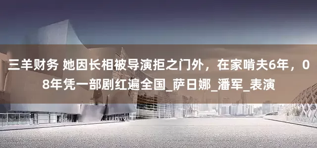 三羊财务 她因长相被导演拒之门外，在家啃夫6年，08年凭一部剧红遍全国_萨日娜_潘军_表演