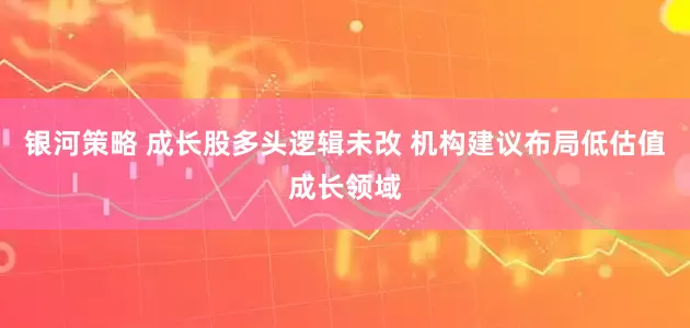 银河策略 成长股多头逻辑未改 机构建议布局低估值成长领域