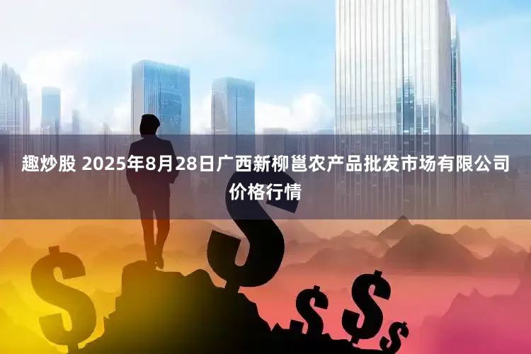 趣炒股 2025年8月28日广西新柳邕农产品批发市场有限公司价格行情