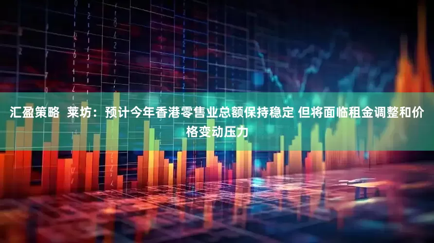 汇盈策略  莱坊：预计今年香港零售业总额保持稳定 但将面临租金调整和价格变动压力