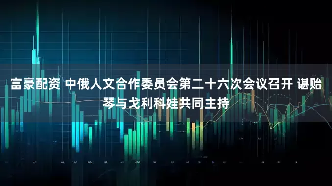 富豪配资 中俄人文合作委员会第二十六次会议召开 谌贻琴与戈利科娃共同主持