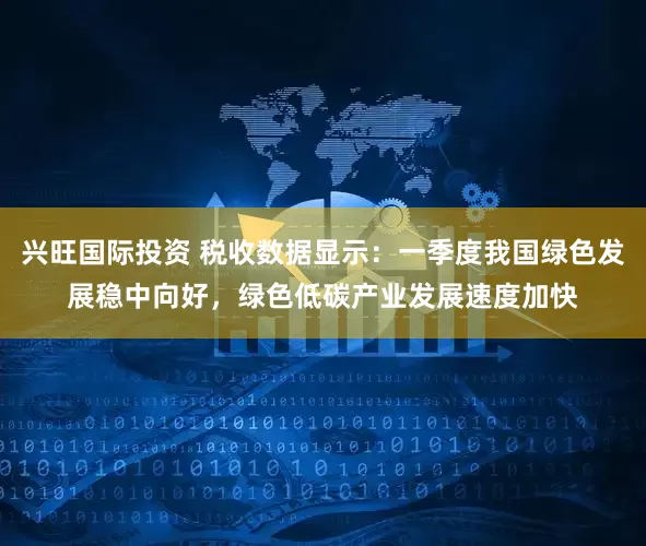兴旺国际投资 税收数据显示：一季度我国绿色发展稳中向好，绿色低碳产业发展速度加快
