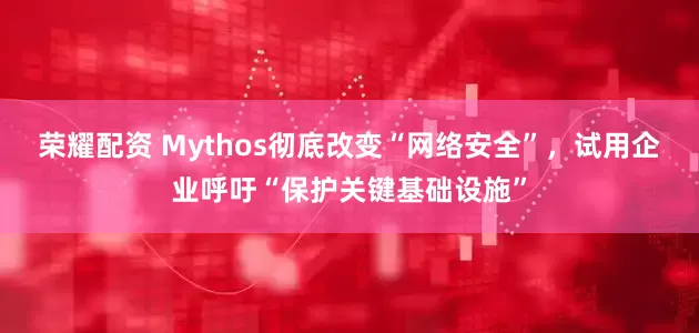 荣耀配资 Mythos彻底改变“网络安全”，试用企业呼吁“保护关键基础设施”