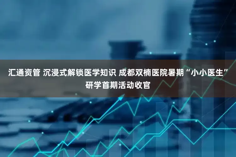 汇通资管 沉浸式解锁医学知识 成都双楠医院暑期“小小医生”研学首期活动收官