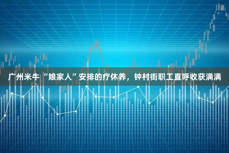 广州米牛 “娘家人”安排的疗休养，钟村街职工直呼收获满满